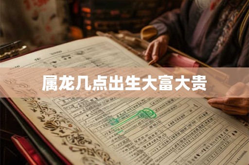 属龙几点出生大富大贵 属龙几点出生大富大贵