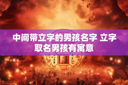 中间带立字的男孩名字 立字取名男孩有寓意 中间带立字的男孩名字 立字取名男孩有寓意