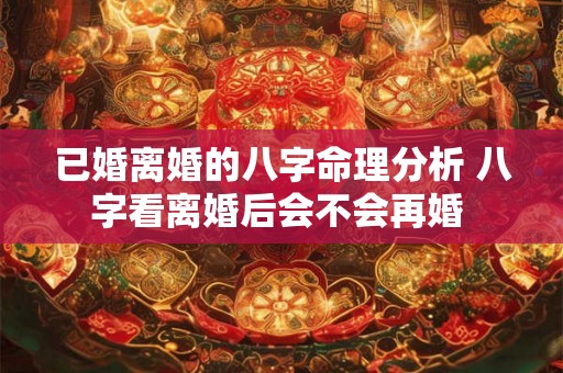 已婚离婚的八字命理分析 八字看离婚后会不会再婚 已婚离婚的八字命理分析 八字看离婚后会不会再婚