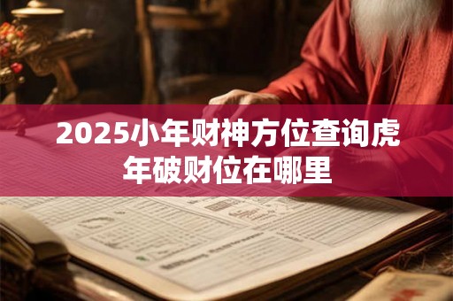2025小年财神方位查询虎年破财位在哪里 2025小年财神方位查询虎年破财位在哪里