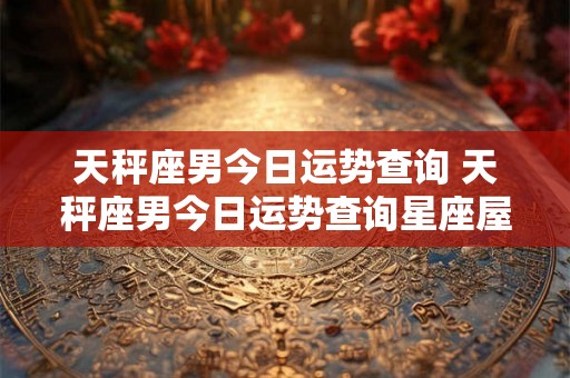天秤座男今日运势查询 天秤座男今日运势查询星座屋 天秤座男今日运势查询 天秤座男今日运势查询星座屋
