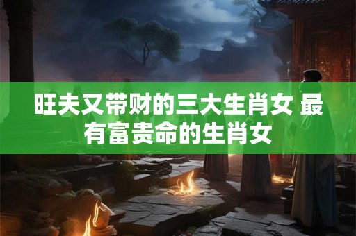 旺夫又带财的三大生肖女 最有富贵命的生肖女 旺夫又带财的三大生肖女 最有富贵命的生肖女