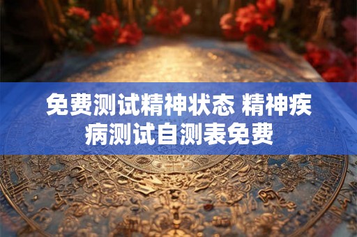 免费测试精神状态 精神疾病测试自测表免费 免费测试精神状态 精神疾病测试自测表免费