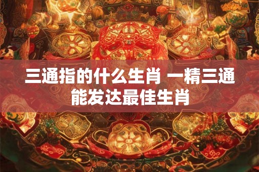 三通指的什么生肖 一精三通能发达最佳生肖 三通指的什么生肖 一精三通能发达最佳生肖