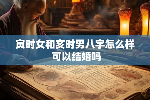 寅时女和亥时男八字怎么样 可以结婚吗 寅时女和亥时男八字怎么样 可以结婚吗