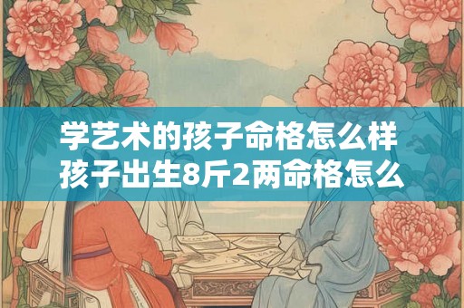 学艺术的孩子命格怎么样 孩子出生8斤2两命格怎么样 学艺术的孩子命格怎么样 孩子出生8斤2两命格怎么样