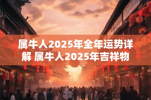 属牛人2025年全年运势详解 属牛人2025年吉祥物 属牛人2025年全年运势详解 属牛人2025年吉祥物