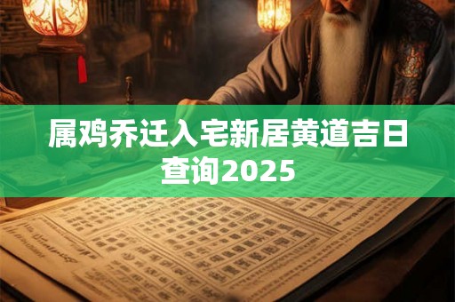 属鸡乔迁入宅新居黄道吉日查询2025 属鸡乔迁入宅新居黄道吉日查询2025