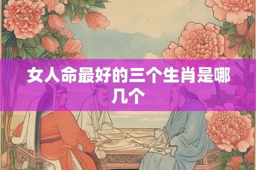 女人命最好的三个生肖是哪几个 女人命最好的三个生肖是哪几个