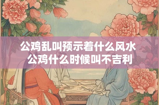 公鸡乱叫预示着什么风水 公鸡什么时候叫不吉利 公鸡乱叫预示着什么风水 公鸡什么时候叫不吉利