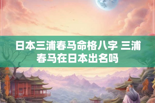 日本三浦春马命格八字 三浦春马在日本出名吗