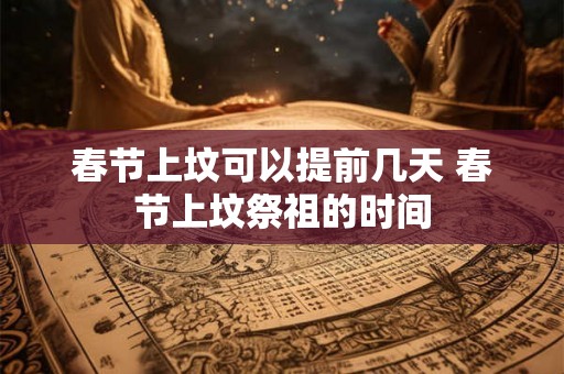 春节上坟可以提前几天 春节上坟祭祖的时间 春节上坟可以提前几天 春节上坟祭祖的时间