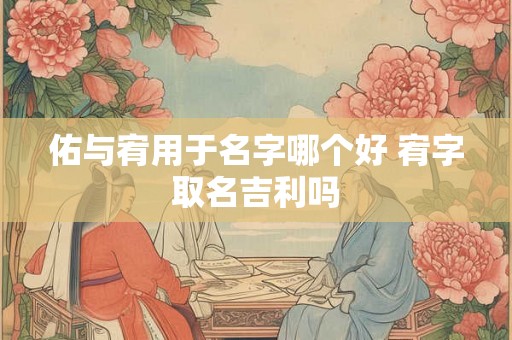 佑与宥用于名字哪个好 宥字取名吉利吗 佑与宥用于名字哪个好 宥字取名吉利吗