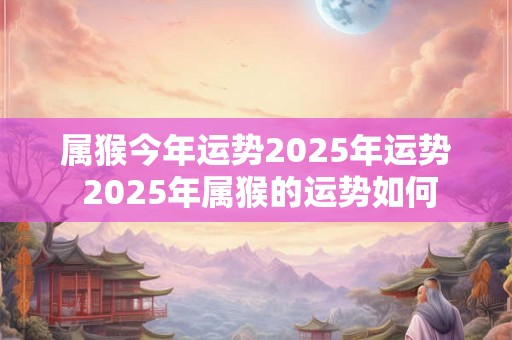 属猴今年运势2025年运势 2025年属猴的运势如何 属猴今年运势2025年运势 2025年属猴的运势如何