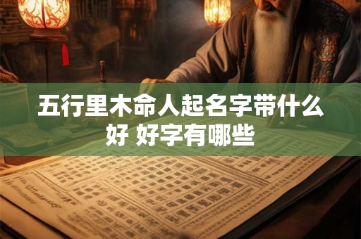 五行里木命人起名字带什么好 好字有哪些 五行里木命人起名字带什么好 好字有哪些