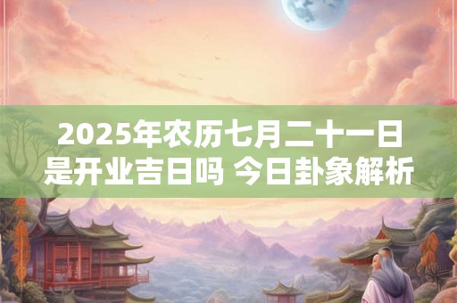 2025年农历七月二十一日是开业吉日吗 今日卦象解析 2025年农历七月二十一日是开业吉日吗 今日卦象解析