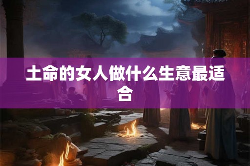土命的女人做什么生意最适合 土命的女人做什么生意最适合