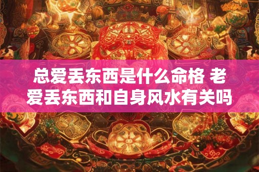 总爱丢东西是什么命格 老爱丢东西和自身风水有关吗 总爱丢东西是什么命格 老爱丢东西和自身风水有关吗