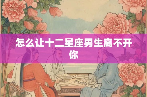 怎么让十二星座男生离不开你 怎么让十二星座男生离不开你
