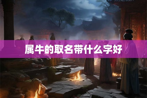 属牛的取名带什么字好 属牛的取名带什么字好