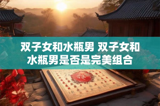双子女和水瓶男 双子女和水瓶男是否是完美组合 双子女和水瓶男 双子女和水瓶男是否是完美组合