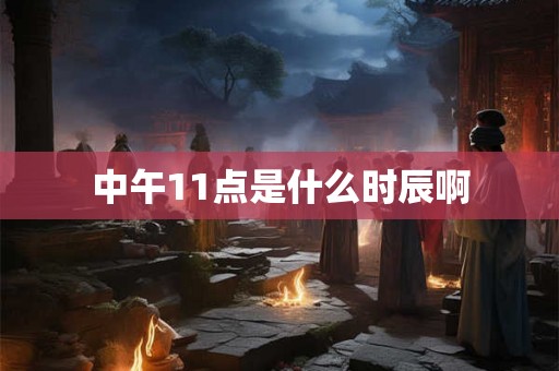中午11点是什么时辰啊 中午11点是什么时辰啊