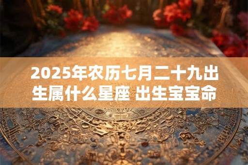 2025年农历七月二十九出生属什么星座 出生宝宝命好吗 2025年农历七月二十九出生属什么星座 出生宝宝命好吗