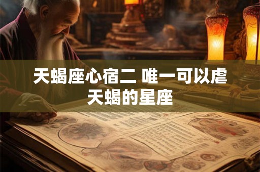 天蝎座心宿二 唯一可以虐天蝎的星座 天蝎座心宿二 唯一可以虐天蝎的星座