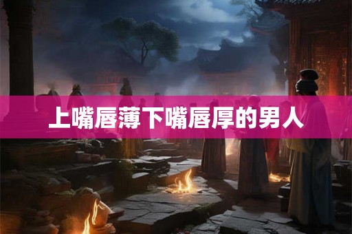 上嘴唇薄下嘴唇厚的男人 上嘴唇薄下嘴唇厚的男人