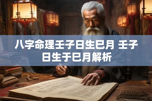 八字命理壬子日生巳月 壬子日生于巳月解析 八字命理壬子日生巳月 壬子日生于巳月解析