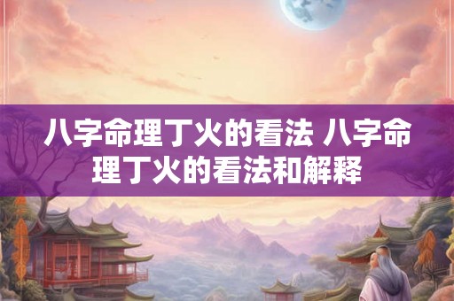 八字命理丁火的看法 八字命理丁火的看法和解释 八字命理丁火的看法 八字命理丁火的看法和解释