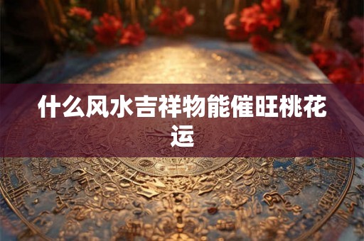 什么风水吉祥物能催旺桃花运 什么风水吉祥物能催旺桃花运