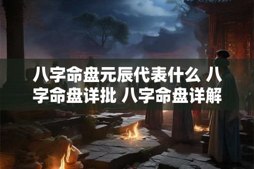 八字命盘元辰代表什么 八字命盘详批 八字命盘详解
