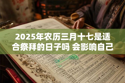 2025年农历三月十七是适合祭拜的日子吗 会影响自己的运程吗 2025年农历三月十七是适合祭拜的日子吗 会影响自己的运程吗