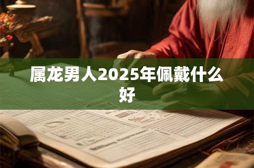 属龙男人2025年佩戴什么好 属龙男人2025年佩戴什么好