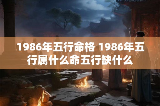 1986年五行命格 1986年五行属什么命五行缺什么 1986年五行命格 1986年五行属什么命五行缺什么