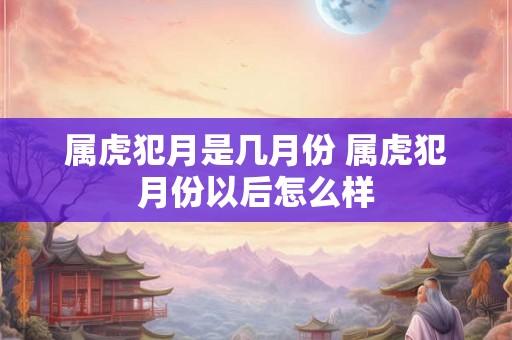属虎犯月是几月份 属虎犯月份以后怎么样 属虎犯月是几月份 属虎犯月份以后怎么样