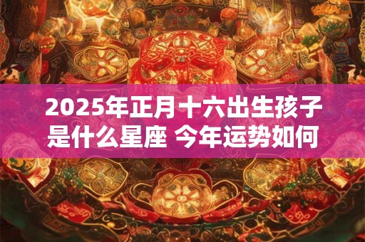 2025年正月十六出生孩子是什么星座 今年运势如何 2025年正月十六出生孩子是什么星座 今年运势如何