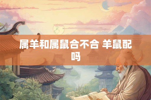 属羊和属鼠合不合 羊鼠配吗 属羊和属鼠合不合 羊鼠配吗