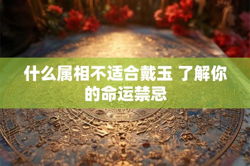 什么属相不适合戴玉 了解你的命运禁忌 什么属相不适合戴玉 了解你的命运禁忌