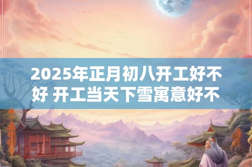 2025年正月初八开工好不好 开工当天下雪寓意好不好 2025年正月初八开工好不好 开工当天下雪寓意好不好