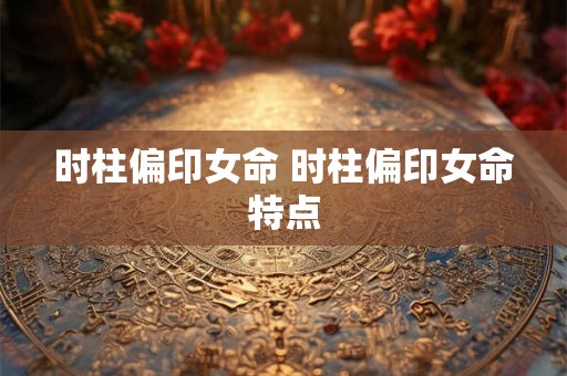 时柱偏印女命 时柱偏印女命特点 时柱偏印女命 时柱偏印女命特点