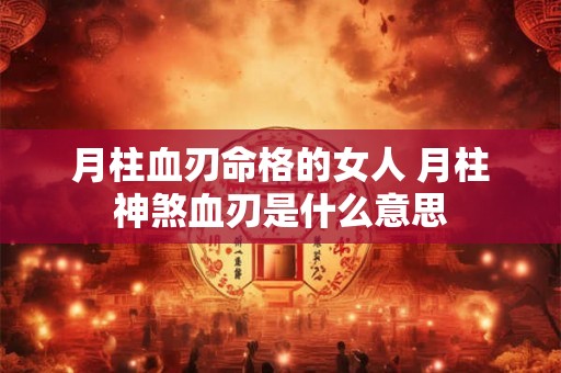 月柱血刃命格的女人 月柱神煞血刃是什么意思 月柱血刃命格的女人 月柱神煞血刃是什么意思