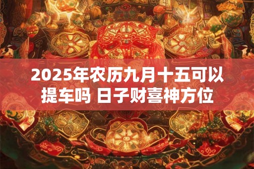 2025年农历九月十五可以提车吗 日子财喜神方位 2025年农历九月十五可以提车吗 日子财喜神方位