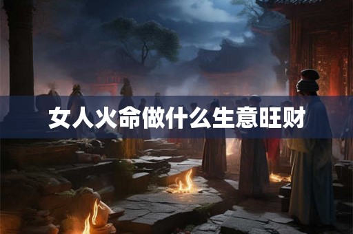 女人火命做什么生意旺财 女人火命做什么生意旺财