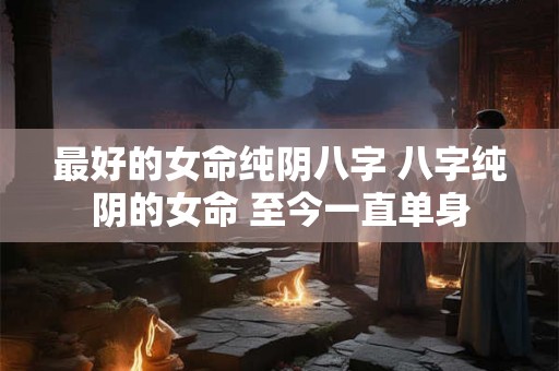 最好的女命纯阴八字 八字纯阴的女命 至今一直单身 最好的女命纯阴八字 八字纯阴的女命 至今一直单身