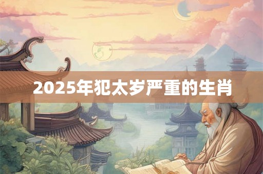 2025年犯太岁严重的生肖 2025年犯太岁严重的生肖