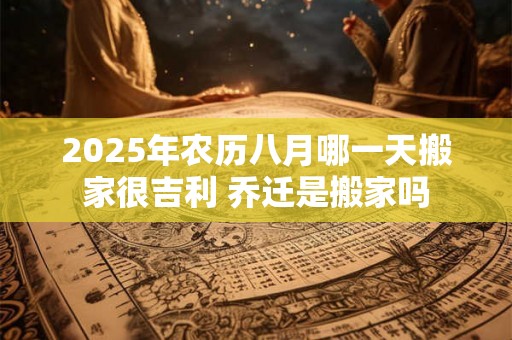 2025年农历八月哪一天搬家很吉利 乔迁是搬家吗 2025年农历八月哪一天搬家很吉利 乔迁是搬家吗