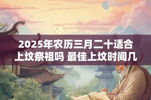 2025年农历三月二十适合上坟祭祖吗 最佳上坟时间几点 2025年农历三月二十适合上坟祭祖吗 最佳上坟时间几点