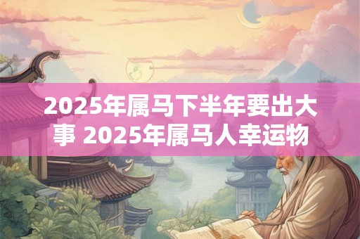 2025年属马下半年要出大事 2025年属马人幸运物 2025年属马下半年要出大事 2025年属马人幸运物